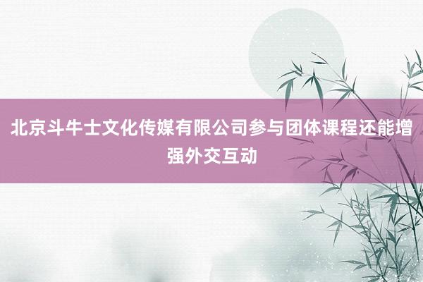 北京斗牛士文化传媒有限公司参与团体课程还能增强外交互动