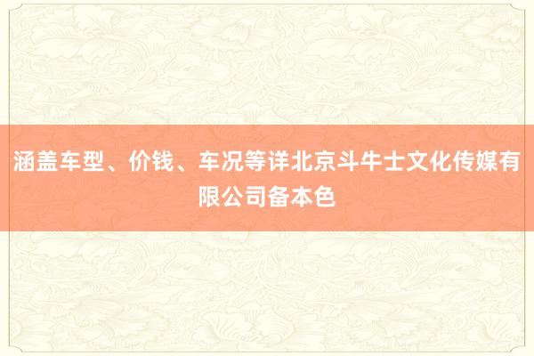 涵盖车型、价钱、车况等详北京斗牛士文化传媒有限公司备本色