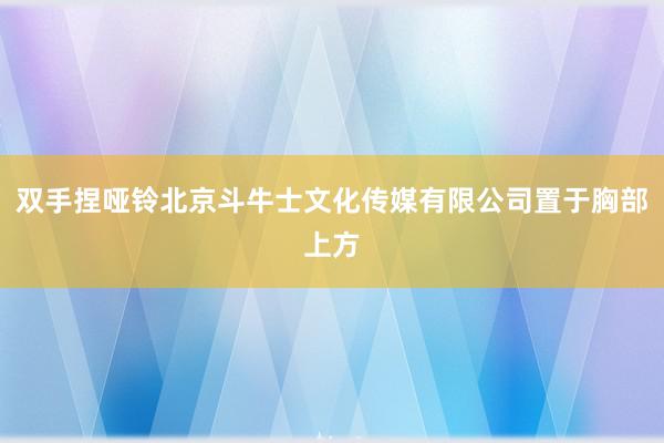 双手捏哑铃北京斗牛士文化传媒有限公司置于胸部上方