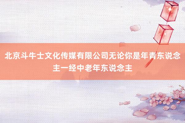 北京斗牛士文化传媒有限公司无论你是年青东说念主一经中老年东说念主