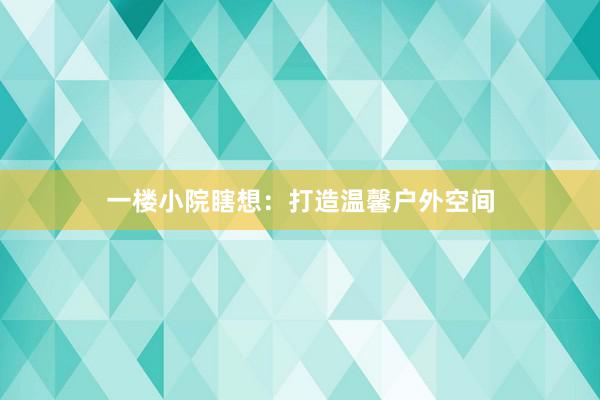 一楼小院瞎想：打造温馨户外空间